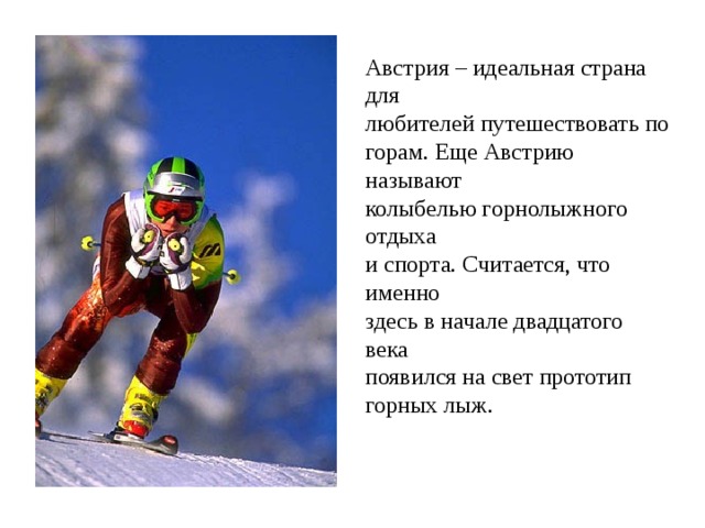 Австрия – идеальная страна для любителей путешествовать по горам. Еще Австрию называют колыбелью горнолыжного отдыха и спорта. Считается, что именно здесь в начале двадцатого века появился на свет прототип горных лыж.