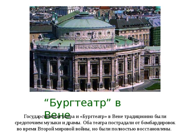 “ Бургтеатр ” в Вене Государственная опера и «Бургтеатр» в Вене традиционно были средоточием музыки и драмы. Оба театра пострадали от бомбардировок во время Второй мировой войны, но были полностью восстановлены.