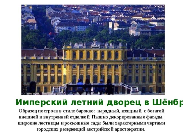 Имперский летний дворец в Шёнбрунне Образец построек в стиле барокко : нарядны й , изящны й , с богатой внешней и внутренней отделкой. Пышно декорированные фасады, широкие лестницы и роскошные сады были характерными чертами городских резиденций австрийской аристократии.