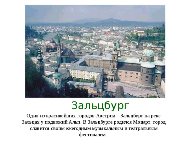 Зальцбург Один из красивейших городов Австрии – Зальцбург на реке Зальцах у подножий Альп. В Зальцбурге родился Моцарт; город славится своим ежегодным музыкальным и театральным фестивалем.