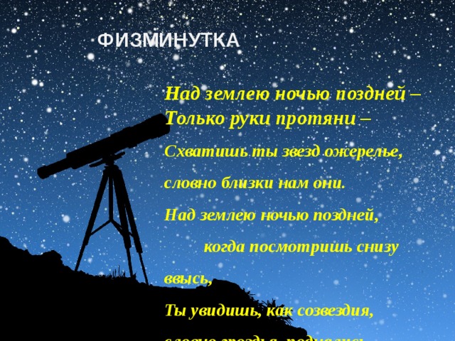 ФИЗМИНУТКА Над землею ночью поздней – Только руки протяни – Схватишь ты звезд ожерелье, словно близки нам они. Над землею ночью поздней, когда посмотришь снизу ввысь, Ты увидишь, как созвездия, словно гроздья, поднялись.  