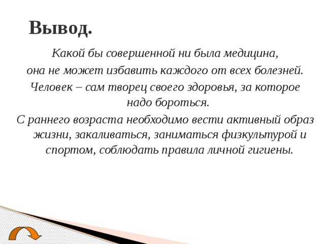 Вывод. Какой бы совершенной ни была медицина,  она не может избавить каждого от всех болезней. Человек – сам творец своего здоровья, за которое надо бороться. С раннего возраста необходимо вести активный образ жизни, закаливаться, заниматься физкультурой и спортом, соблюдать правила личной гигиены. 