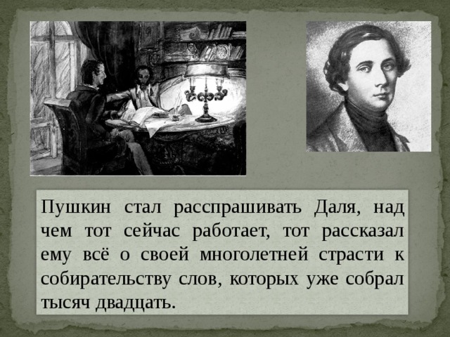 Пушкин стал расспрашивать Даля, над чем тот сейчас работает, тот рассказал ему всё о своей многолетней страсти к собирательству слов, которых уже собрал тысяч двадцать. 