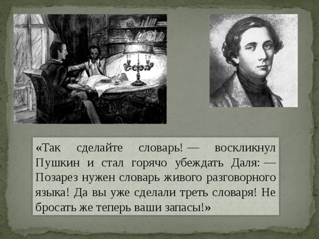 «Так сделайте словарь! — воскликнул Пушкин и стал горячо убеждать Даля: — Позарез нужен словарь живого разговорного языка! Да вы уже сделали треть словаря! Не бросать же теперь ваши запасы!» 