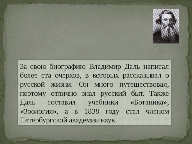 За свою биографию Владимир Даль написал более ста очерков, в которых рассказывал о русской жизни. Он много путешествовал, поэтому отлично знал русский быт. Также Даль составил учебники «Ботаника», «Зоология», а в 1838 году стал членом Петербургской академии наук. 
