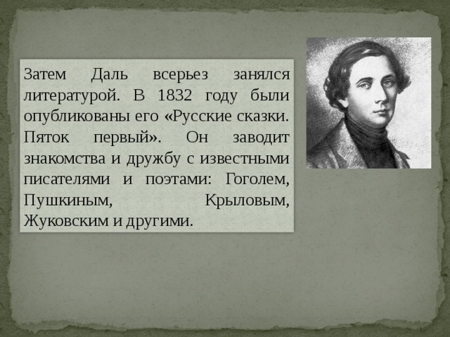 Затем Даль всерьез занялся литературой. В 1832 году были опубликованы его «Русские сказки. Пяток первый». Он заводит знакомства и дружбу с известными писателями и поэтами: Гоголем, Пушкиным, Крыловым, Жуковским и другими. 