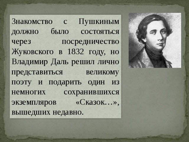 Знакомство с Пушкиным должно было состояться через посредничество Жуковского в 1832 году, но Владимир Даль решил лично представиться великому поэту и подарить один из немногих сохранившихся экземпляров «Сказок…», вышедших недавно. 
