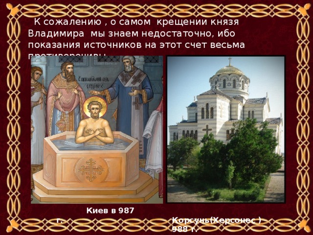  К сожалению , о самом крещении князя Владимира мы знаем недостаточно, ибо показания источников на этот счет весьма противоречивы.  Корсунь(Херсонес ) 988 г.   Киев в 987 г. 