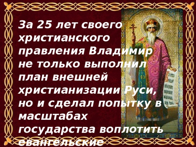 За 25 лет своего христианского правления Владимир не только выполнил план внешней христианизации Руси, но и сделал попытку в масштабах государства воплотить евангельские заповеди. 