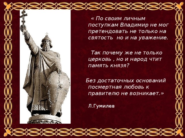  « По своим личным поступкам Владимир не мог претендовать не только на святость но и на уважение.   Так почему же не только церковь , но и народ чтит память князя?   Без достаточных оснований посмертная любовь к правителю не возникает.»  Л.Гумилев 