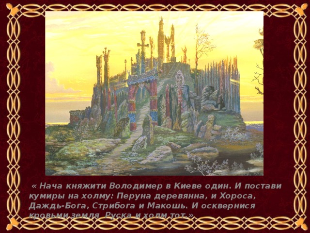   « Нача княжити Володимер в Киеве один. И постави кумиры на холму: Перуна деревянна, и Хороса, Даждь-Бога, Стрибога и Макошь. И осквернися кровьми земля Руска и холм тот.» 