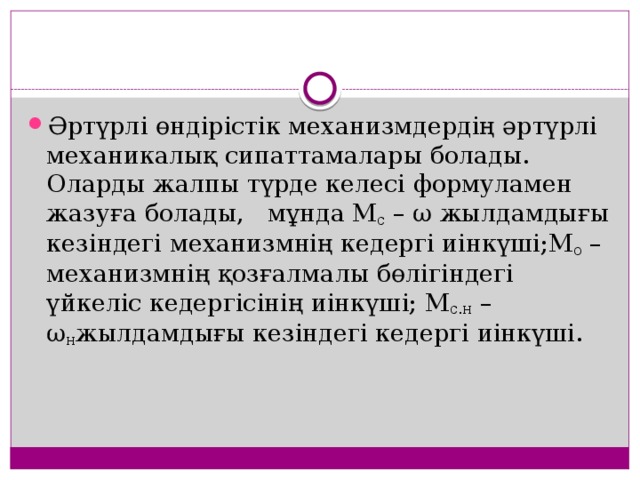 Әртүрлі өндірістік механизмдердің әртүрлі механикалық сипаттамалары болады. Оларды жалпы түрде келесі формуламен жазуға болады,   мұнда М с  – ω жылдамдығы кезіндегі механизмнің кедергі иінкүші;М о  – механизмнің қозғалмалы бөлігіндегі үйкеліс кедергісінің иінкүші; M с.н   – ω н жылдамдығы кезіндегі кедергі иінкүші. 