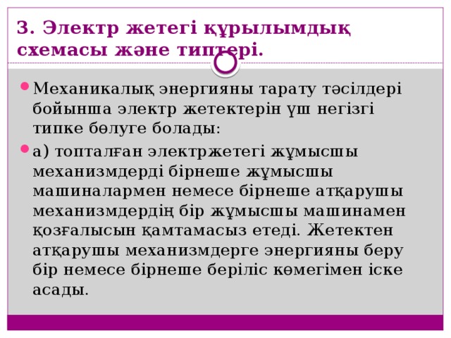 3. Электр жетегі құрылымдық схемасы және типтері. Механикалық энергияны тарату тәсілдері бойынша электр жетектерін үш негізгі типке бөлуге болады: а) топталған электржетегі жұмысшы механизмдерді бірнеше жұмысшы машиналармен немесе бірнеше атқарушы механизмдердің бір жұмысшы машинамен қозғалысын қамтамасыз етеді. Жетектен атқарушы механизмдерге энергияны беру бір немесе бірнеше беріліс көмегімен іске асады. 