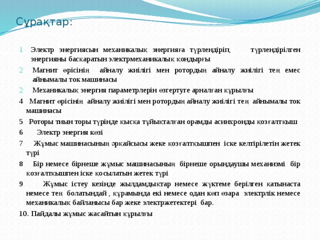 Сұрақтар: Электр энергиясын механикалық энергияға түрлендіріп, түрлендірілген энергияны басқаратын электрмеханикалық қондырғы Магнит өрісінің айналу жиілігі мен ротордың айналу жиілігі тең емес айнымалы ток машинасы Механикалық энергия параметрлерін өзгертуге арналған құрылғы 4 Магнит өрісінің айналу жиілігі мен ротордың айналу жиілігі тең айнымалы ток машинасы 5 Роторы тиын торы түрінде қысқа тұйықталған орамды асинхронды қозғалтқыш 6 Электр энергия көзі 7 Жұмыс машинасының әрқайсысы жеке қозғалтқышпен іске келтірілетін жетек түрі 8 Бір немесе бірнеше жұмыс машинасының бірнеше орындаушы механизмі бір қозғалтқышпен іске қосылатын жетек түрі 9 Жұмыс істеу кезінде жылдамдықтар немесе жүктеме берілген қатынаста немесе тең болатындай , құрамында екі немесе одан көп өзара электрлік немесе механикалық байланысы бар жеке электржетектері бар. 10. Пайдалы жұмыс жасайтын құрылғы 