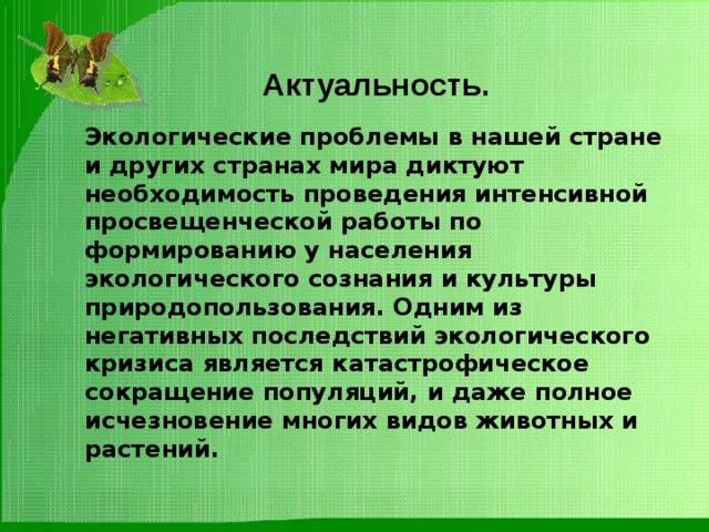  Актуальность. Экологические проблемы в нашей стране и других странах мира диктуют необходимость проведения интенсивной просвещенческой работы по формированию у населения экологического сознания и культуры природопользования. Одним из негативных последствий экологического кризиса является катастрофическое сокращение популяций, и даже полное исчезновение многих видов животных и растений. 