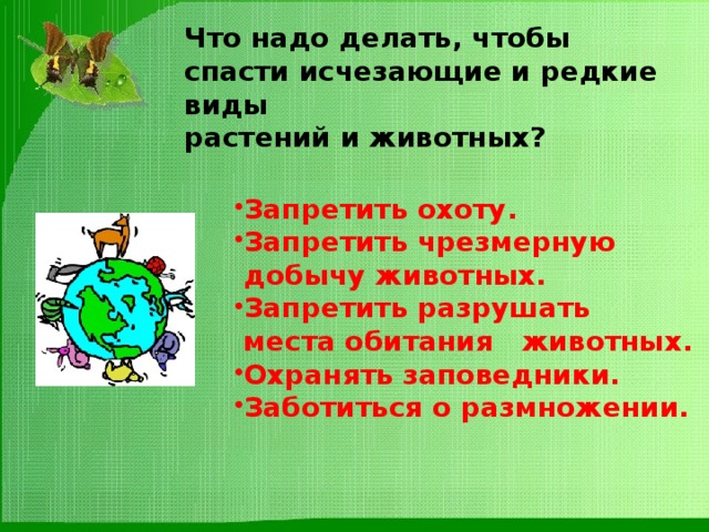 Что надо делать, чтобы спасти исчезающие и редкие виды  растений и животных? Запретить охоту. Запретить чрезмерную  добычу животных. Запретить разрушать  места обитания животных. Охранять заповедники. Заботиться о размножении. 