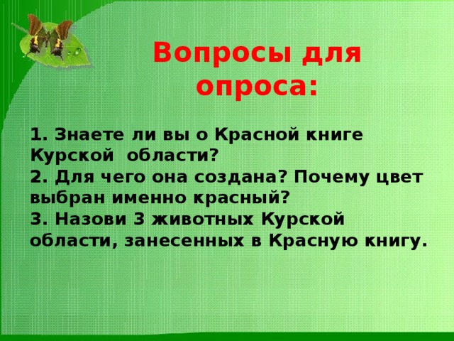 Вопросы для опроса:   1. Знаете ли вы о Красной книге Курской области? 2. Для чего она создана? Почему цвет выбран именно красный? 3. Назови 3 животных Курской области, занесенных в Красную книгу.  