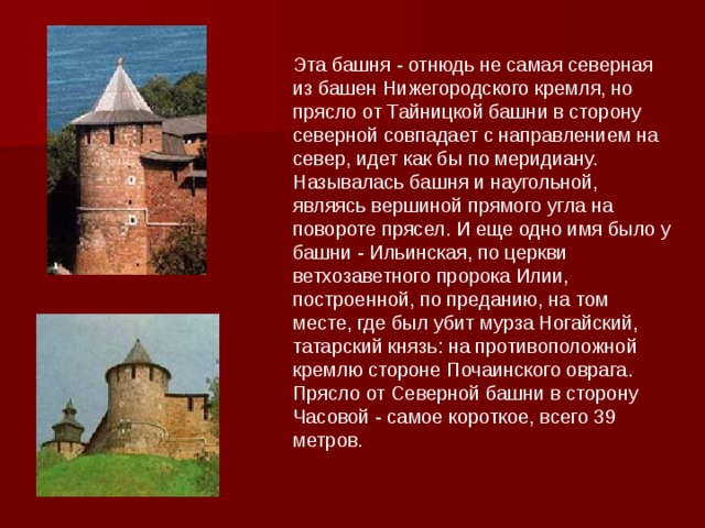 Эта башня - отнюдь не самая северная из башен Нижегородского кремля, но прясло от Тайницкой башни в сторону северной совпадает с направлением на север, идет как бы по меридиану. Называлась башня и наугольной, являясь вершиной прямого угла на повороте прясел. И еще одно имя было у башни - Ильинская, по церкви ветхозаветного пророка Илии, построенной, по преданию, на том месте, где был убит мурза Ногайский, татарский князь: на противоположной кремлю стороне Почаинского оврага. Прясло от Северной башни в сторону Часовой - самое короткое, всего 39 метров. 