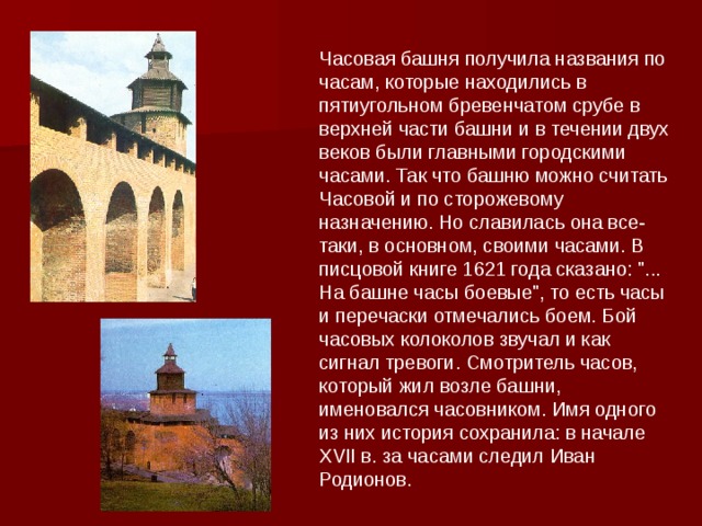 Часовая башня получила названия по часам, которые находились в пятиугольном бревенчатом срубе в верхней части башни и в течении двух веков были главными городскими часами. Так что башню можно считать Часовой и по сторожевому назначению. Но славилась она все-таки, в основном, своими часами. В писцовой книге 1621 года сказано: 