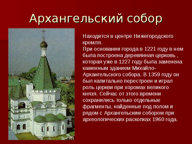 Находится в центре Нижегородского кремля.  При основании города в 1221 году в нем была построена деревянная церковь , которая уже в 1227 году была заменена каменным зданием Михайло-Архангельского собора. В 1359 году он был капитально перестроен и играл роль церкви при хоромах великого князя. Сейчас от этого времени сохранились только отдельные фрагменты, найденные под полом и рядом с Архангельским собором при археологических раскопках 1960 года.   