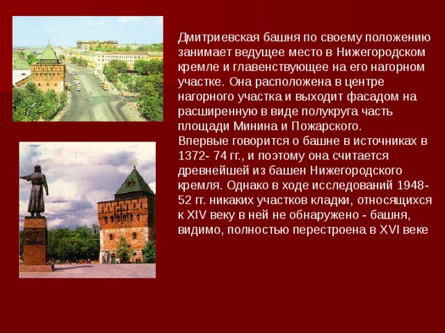 Дмитриевская башня по своему положению занимает ведущее место в Нижегородском кремле и главенствующее на его нагорном участке. Она расположена в центре нагорного участка и выходит фасадом на расширенную в виде полукруга часть площади Минина и Пожарского. Впервые говорится о башне в источниках в 1372- 74 гг., и поэтому она считается древнейшей из башен Нижегородского кремля. Однако в ходе исследований 1948-52 гг. никаких участков кладки, относящихся к XIV веку в ней не обнаружено - башня, видимо, полностью перестроена в XVI веке 