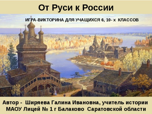 От Руси к России ИГРА-ВИКТОРИНА ДЛЯ УЧАЩИХСЯ 6, 10- х КЛАССОВ Автор - Ширяева Галина Ивановна, учитель истории МАОУ Лицей № 1 г Балаково Саратовской области 