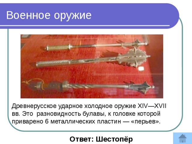 Военное оружие Древнерусское ударное холодное оружие XIV—XVII вв. Это разновидность булавы, к головке которой приварено 6 металлических пластин — «перьев».  Ответ: Шестопёр 