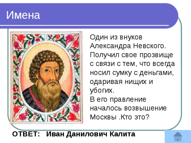 Имена Один из внуков Александра Невского. Получил свое прозвище с связи с тем, что всегда носил сумку с деньгами, одаривая нищих и убогих. В его правление началось возвышение Москвы .Кто это?   Ответ : Иван Данилович Калита 