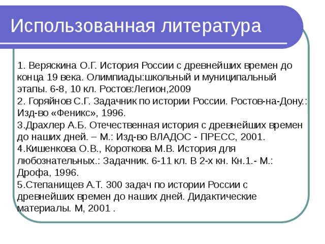 Использованная литература 1. Веряскина О.Г. История России с древнейших времен до конца 19 века. Олимпиады:школьный и муниципальный этапы. 6-8, 10 кл. Ростов:Легион,2009 2. Горяйнов С.Г. Задачник по истории России. Ростов-на-Дону.: Изд-во «Феникс», 1996. 3.Драхлер А.Б. Отечественная история с древнейших времен до наших дней. – М.: Изд-во ВЛАДОС - ПРЕСС, 2001. 4.Кишенкова О.В., Короткова М.В. История для любознательных.: Задачник. 6-11 кл. В 2-х кн. Кн.1.- М.: Дрофа, 1996.­ 5.Степанищев А.Т. 300 задач по истории России с древнейших времен до наших дней. Дидактические материалы. М, 2001 .   