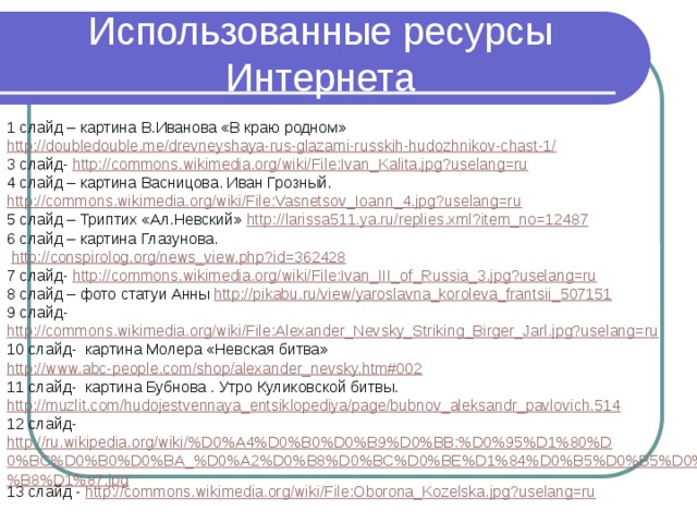 Использованные ресурсы Интернета 1 слайд – картина В.Иванова «В краю родном» http://doubledouble.me/drevneyshaya-rus-glazami-russkih-hudozhnikov-chast-1/ 3 слайд- http://commons.wikimedia.org/wiki/File:Ivan_Kalita.jpg?uselang=ru 4 слайд – картина Васницова. Иван Грозный. http://commons.wikimedia.org/wiki/File:Vasnetsov_Ioann_4.jpg?uselang=ru 5 слайд – Триптих «Ал.Невский» http://larissa511.ya.ru/replies.xml?item_no=12487 6 слайд – картина Глазунова.  http://conspirolog.org/news_view.php?id=362428 7 слайд- http://commons.wikimedia.org/wiki/File:Ivan_III_of_Russia_3.jpg?uselang=ru 8 слайд – фото статуи Анны http://pikabu.ru/view/yaroslavna_koroleva_frantsii_507151 9 слайд- http://commons.wikimedia.org/wiki/File:Alexander_Nevsky_Striking_Birger_Jarl.jpg?uselang=ru 10 слайд- картина Молера «Невская битва» http://www.abc-people.com/shop/alexander_nevsky.htm#002 11 слайд- картина Бубнова . Утро Куликовской битвы. http://muzlit.com/hudojestvennaya_entsiklopediya/page/bubnov_aleksandr_pavlovich.514 12 слайд- http://ru.wikipedia.org/wiki/%D0%A4%D0%B0%D0%B9%D0%BB:%D0%95%D1%80%D0%BC%D0%B0%D0%BA_%D0%A2%D0%B8%D0%BC%D0%BE%D1%84%D0%B5%D0%B5%D0%B2%D0%B8%D1%87.jpg 13 слайд - http://commons.wikimedia.org/wiki/File:Oborona_Kozelska.jpg?uselang=ru 