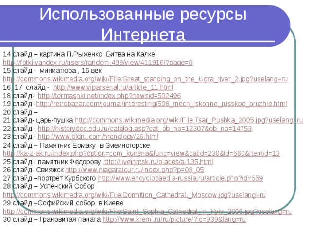 Использованные ресурсы Интернета 14 слайд – картина П.Рыженко .Битва на Калке. http://fotki.yandex.ru/users/random-499/view/411916/?page=0 15 слайд - миниатюра , 16 век http://commons.wikimedia.org/wiki/File:Great_standing_on_the_Ugra_river_2.jpg?uselang=ru 16, 17 слайд - http://www.viparsenal.ru/article_11.html 18 слайд- http://tormashki.net/index.php?newsid=502496 19 слайд - http://retrobazar.com/journal/interesting/508_mech_iskonno_russkoe_oruzhie.html 20 слайд – 21 слайд- царь-пушка http://commons.wikimedia.org/wiki/File:Tsar_Pushka_2005.jpg?uselang=ru 22 слайд - http://historydoc.edu.ru/catalog.asp?cat_ob_no=12307&ob_no=14753 23 слайд - http://www.oldru.com/hronology/26.html 24 слайд – Памятник Ермаку в Змеиногорске http://ka-z-ak.ru/index.php?option=com_kunena&func=view&catid=230&id=560&Itemid=13 25 слайд - памятник Федорову http://liveinmsk.ru/places/a-135.html 26 слайд- Свияжск http://www.niagaratour.ru/index.php?p=08_05 27 слайд –портрет Курбского http://www.encyclopaedia-russia.ru/article.php?id=559 28 слайд – Успенский Собор http://commons.wikimedia.org/wiki/File:Dormition_Cathedral,_Moscow.jpg?uselang=ru 29 слайд –Софийский собор в Киеве http://commons.wikimedia.org/wiki/File:Saint_Sophia_Cathedral_in_Kyiv_2006.jpg?uselang=ru 30 слайд – Грановитая палата http://www.kreml.ru/ru/picture/?id=939&lang=ru 