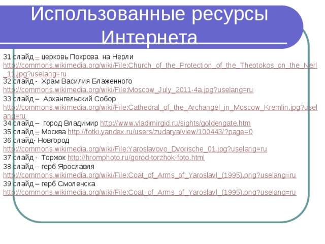 Использованные ресурсы Интернета 31 слайд – церковь Покрова на Нерли http://commons.wikimedia.org/wiki/File:Church_of_the_Protection_of_the_Theotokos_on_the_Nerl_11.jpg?uselang=ru 32 слайд - Храм Василия Блаженного http://commons.wikimedia.org/wiki/File:Moscow_July_2011-4a.jpg?uselang=ru 33 слайд – Архангельский Собор http://commons.wikimedia.org/wiki/File:Cathedral_of_the_Archangel_in_Moscow_Kremlin.jpg?uselang=ru 34 слайд – город Владимир http://www.vladimirgid.ru/sights/goldengate.htm 35 слайд – Москва http://fotki.yandex.ru/users/zudarya/view/100443/?page=0 36 слайд- Новгород http://commons.wikimedia.org/wiki/File:Yaroslavovo_Dvorische_01.jpg?uselang=ru 37 слайд - Торжок http://hromphoto.ru/gorod-torzhok-foto.html 38 слайд – герб Ярославля http://commons.wikimedia.org/wiki/File:Coat_of_Arms_of_Yaroslavl_(1995).png?uselang=ru 39 слайд – герб Смоленска http://commons.wikimedia.org/wiki/File:Coat_of_Arms_of_Yaroslavl_(1995).png?uselang=ru 