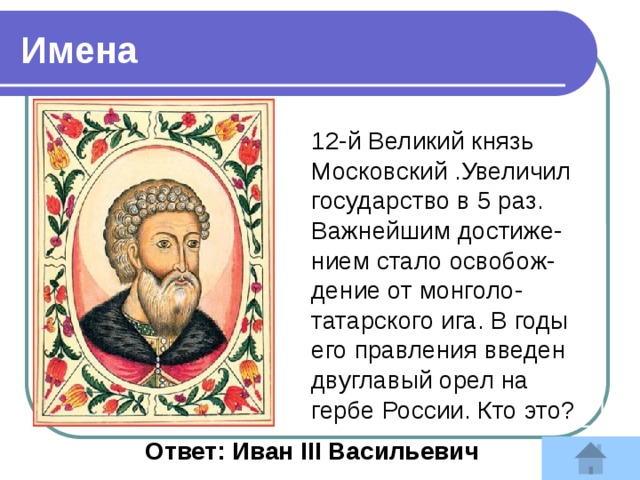 Имена 12-й Великий князь Московский .Увеличил государство в 5 раз. Важнейшим достиже-нием стало освобож-дение от монголо-татарского ига. В годы его правления введен двуглавый орел на гербе России. Кто это?  Ответ: Иван III Васильевич 