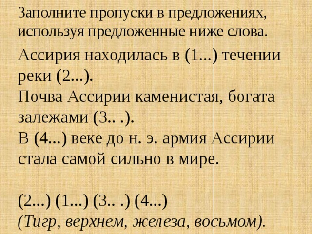 Заполните пропуски в предложениях,  используя предложенные ниже слова.  Ассирия находилась в (1...) течении реки (2...).  Почва Ассирии каменистая, богата залежами (3.. .).  В (4...) веке до н. э. армия Ассирии стала самой сильно в мире.   (2...) (1...) (3.. .) (4...)  (Тигр, верхнем, железа, восьмом).    