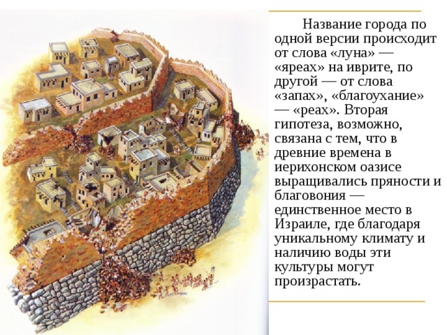   Название города по одной версии происходит от слова «луна» — «яреах» на иврите, по другой — от слова «запах», «благоухание» — «реах». Вторая гипотеза, возможно, связана с тем, что в древние времена в иерихонском оазисе выращивались пряности и благовония — единственное место в Израиле, где благодаря уникальному климату и наличию воды эти культуры могут произрастать. 