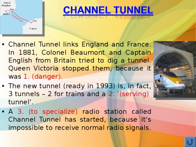 Channel Tunnel links England and France. In 1881, Colonel Beaumont and Captain English from Britain tried to dig a tunnel. Queen Victoria stopped them, because it was 1. (danger). The new tunnel (ready in 1993) is, in fact, 3 tunnels – 2 for trains and a 2. ‘(serving) tunnel’. A 3. (to specialize) radio station called Channel Tunnel has started, because it’s impossible to receive normal radio signals. 