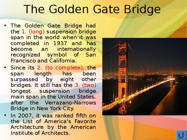 The Golden Gate Bridge The Golden Gate Bridge had the 1. (long) suspension bridge span in the world when it was completed in 1937 and has become an internationally recognized symbol of San Francisco and California. Since its 2. (to complete), the span length has been surpassed by eight other bridges. It still has the 3. (two) longest suspension bridge main span in the United States, after the Verrazano-Narrows Bridge in New York City. In 2007, it was ranked fifth on the List of America's Favorite Architecture by the American Institute of Architects.  