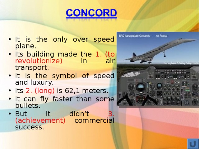 It is the only over speed plane. Its building made the 1. (to revolutionize) in air transport. It is the symbol of speed and luxury. Its 2. (long) is 62,1 meters. It can fly faster than some bullets. But it didn’t 3. (achievement) commercial success. 