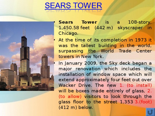 Sears Tower is a 108-story, 1,450.58 feet (442 m) skyscraper in Chicago. At the time of its completion in 1973 it was the tallest building in the world, surpassing the World Trade Center towers in New York. In January 2009, the Sky deck began a major renovation which includes the installation of window space which will extend approximately four feet out over Wacker Drive. The new 1. (to install) will be boxes made entirely of glass, 2. (to allow) visitors to look through the glass floor to the street 1,353  3.(foot) (412 m) below.  