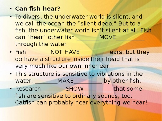 Can fish hear? To divers, the underwater world is silent, and we call the ocean the “silent deep.” But to a fish, the underwater world isn’t silent at all. Fish can “hear” other fish ________MOVE__________ through the water. Fish ________NOT HAVE__________ ears, but they do have a structure inside their head that is very much like our own inner ear. This structure is sensitive to vibrations in the water, ________MAKE__________ by other fish. Research ________SHOW__________ that some fish are sensitive to ordinary sounds, too. Catfish can probably hear everything we hear!  . 