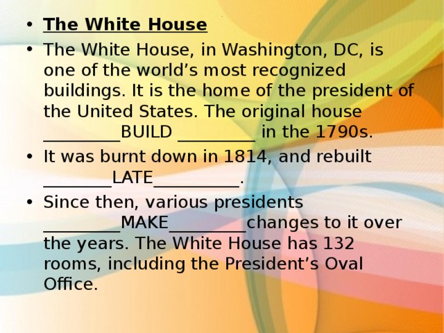 The White House The White House, in Washington, DC, is one of the world’s most recognized buildings. It is the home of the president of the United States. The original house _________BUILD _________ in the 1790s. It was burnt down in 1814, and rebuilt ________LATE__________. Since then, various presidents _________MAKE_________changes to it over the years. The White House has 132 rooms, including the President’s Oval Office.  . 