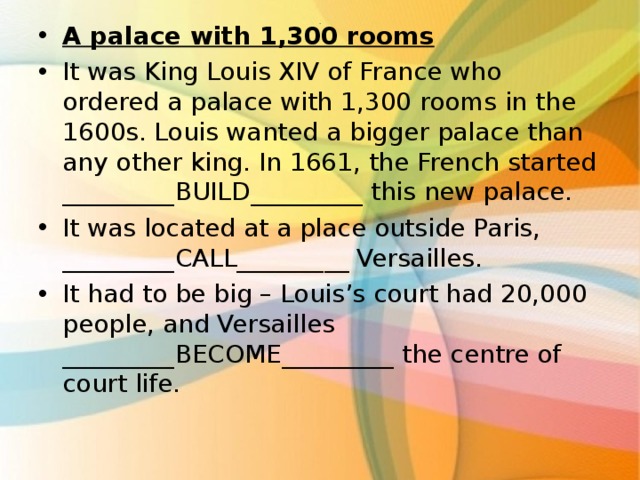 A palace with 1,300 rooms It was King Louis XIV of France who ordered a palace with 1,300 rooms in the 1600s. Louis wanted a bigger palace than any other king. In 1661, the French started _________BUILD_________ this new palace. It was located at a place outside Paris, _________CALL_________ Versailles. It had to be big – Louis’s court had 20,000 people, and Versailles _________BECOME_________ the centre of court life.  . 