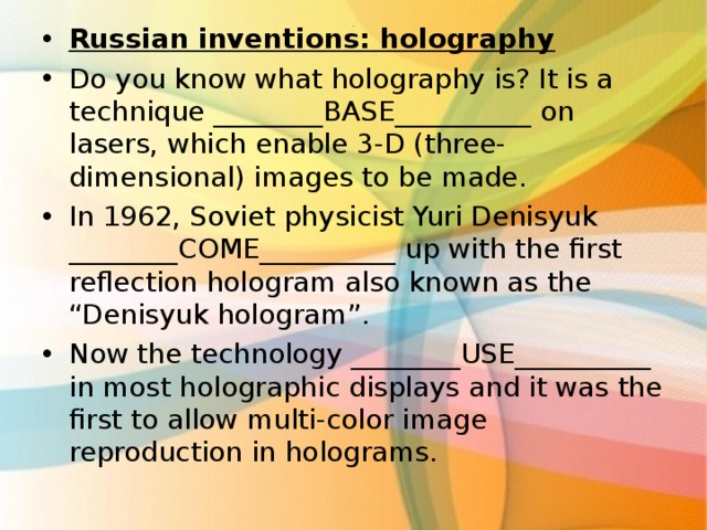 Russian inventions: holography Do you know what holography is? It is a technique ________BASE__________ on lasers, which enable 3-D (three-dimensional) images to be made. In 1962, Soviet physicist Yuri Denisyuk ________COME__________ up with the first reflection hologram also known as the “Denisyuk hologram”. Now the technology ________USE__________ in most holographic displays and it was the first to allow multi-color image reproduction in holograms.  . 