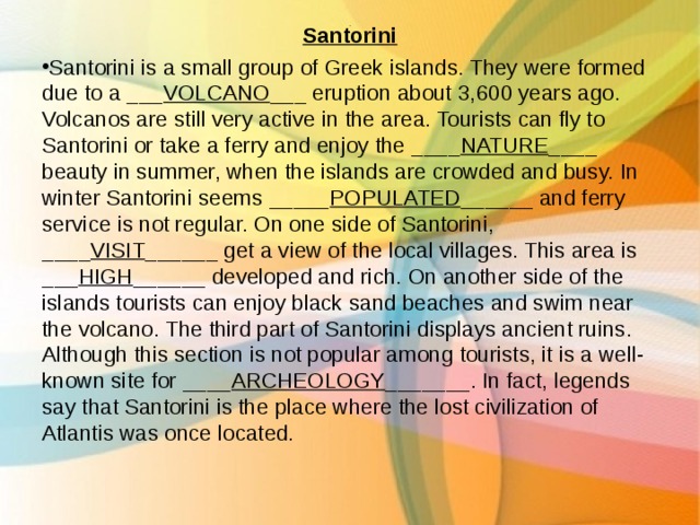 Santorini Santorini is a small group of Greek islands. They were formed due to a ___ VOLCANO ___ eruption about 3,600 years ago. Volcanos are still very active in the area. Tourists can fly to Santorini or take a ferry and enjoy the ____ NATURE ____ beauty in summer, when the islands are crowded and busy. In winter Santorini seems _____ POPULATED ______ and ferry service is not regular. On one side of Santorini, ____ VISIT ______ get a view of the local villages. This area is ___ HIGH ______ developed and rich. On another side of the islands tourists can enjoy black sand beaches and swim near the volcano. The third part of Santorini displays ancient ruins. Although this section is not popular among tourists, it is a well-known site for ____ ARCHEOLOGY _______. In fact, legends say that Santorini is the place where the lost civilization of Atlantis was once located.  . 