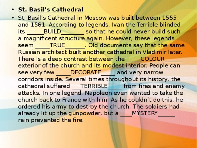 St. Basil’s Cathedral St. Basil’s Cathedral in Moscow was built between 1555 and 1561. According to legends, Ivan the Terrible blinded its ______BUILD________ so that he could never build such a magnificent structure again. However, these legends seem _____TRUE_______. Old documents say that the same Russian architect built another cathedral in Vladimir later. There is a deep contrast between the _____COLOUR______ exterior of the church and its modest interior. People can see very few _____DECORATE_____ and very narrow corridors inside. Several times throughout its history, the cathedral suffered ___TERRIBLE_____ from fires and enemy attacks. In one legend, Napoleon even wanted to take the church back to France with him. As he couldn’t do this, he ordered his army to destroy the church. The soldiers had already lit up the gunpowder, but a ____MYSTERY______ rain prevented the fire.  . 