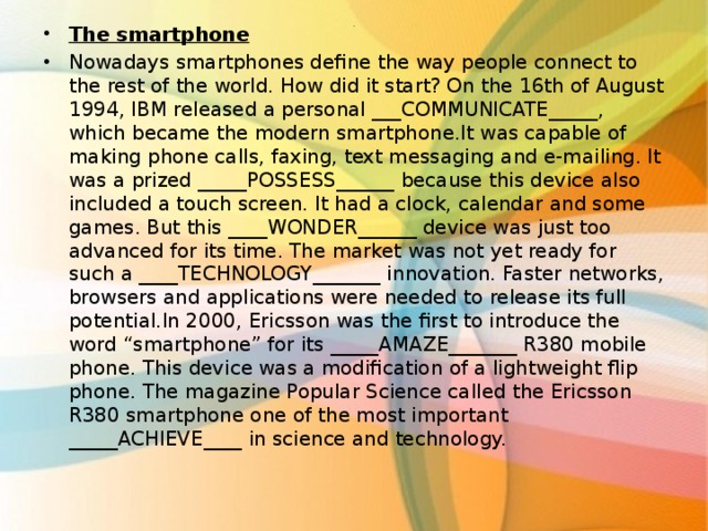 The smartphone Nowadays smartphones define the way people connect to the rest of the world. How did it start? On the 16th of August 1994, IBM released a personal ___COMMUNICATE_____, which became the modern smartphone.It was capable of making phone calls, faxing, text messaging and e-mailing. It was a prized _____POSSESS______ because this device also included a touch screen. It had a clock, calendar and some games. But this ____WONDER______ device was just too advanced for its time. The market was not yet ready for such a ____TECHNOLOGY_______ innovation. Faster networks, browsers and applications were needed to release its full potential.In 2000, Ericsson was the first to introduce the word “smartphone” for its _____AMAZE_______ R380 mobile phone. This device was a modification of a lightweight flip phone. The magazine Popular Science called the Ericsson R380 smartphone one of the most important _____ACHIEVE____ in science and technology.  . 