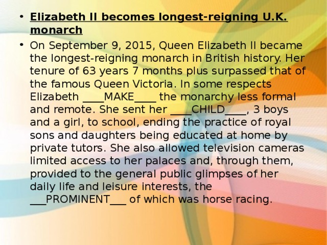 Elizabeth II becomes longest-reigning U.K. monarch On September 9, 2015, Queen Elizabeth II became the longest-reigning monarch in British history. Her tenure of 63 years 7 months plus surpassed that of the famous Queen Victoria. In some respects Elizabeth ____MAKE____ the monarchy less formal and remote. She sent her ____CHILD____, 3 boys and a girl, to school, ending the practice of royal sons and daughters being educated at home by private tutors. She also allowed television cameras limited access to her palaces and, through them, provided to the general public glimpses of her daily life and leisure interests, the ___PROMINENT___ of which was horse racing.  . 