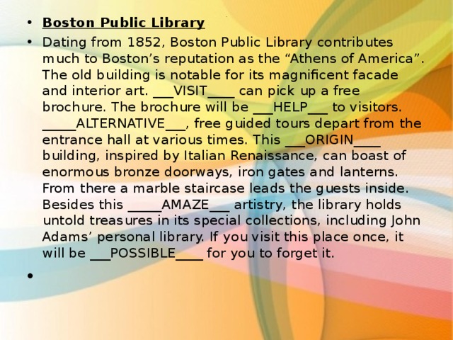 Boston Public Library Dating from 1852, Boston Public Library contributes much to Boston’s reputation as the “Athens of America”. The old building is notable for its magnificent facade and interior art. ___VISIT____ can pick up a free brochure. The brochure will be ___HELP___ to visitors. _____ALTERNATIVE___, free guided tours depart from the entrance hall at various times. This ___ORIGIN____ building, inspired by Italian Renaissance, can boast of enormous bronze doorways, iron gates and lanterns. From there a marble staircase leads the guests inside. Besides this _____AMAZE___ artistry, the library holds untold treasures in its special collections, including John Adams’ personal library. If you visit this place once, it will be ___POSSIBLE____ for you to forget it. . 