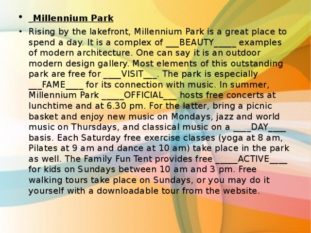  Millennium Park Rising by the lakefront, Millennium Park is a great place to spend a day. It is a complex of ___BEAUTY_____ examples of modern architecture. One can say it is an outdoor modern design gallery. Most elements of this outstanding park are free for ____VISIT___. The park is especially ___FAME____ for its connection with music. In summer, Millennium Park _____OFFICIAL___ hosts free concerts at lunchtime and at 6.30 pm. For the latter, bring a picnic basket and enjoy new music on Mondays, jazz and world music on Thursdays, and classical music on a ____DAY____ basis. Each Saturday free exercise classes (yoga at 8 am, Pilates at 9 am and dance at 10 am) take place in the park as well. The Family Fun Tent provides free _____ACTIVE____ for kids on Sundays between 10 am and 3 pm. Free walking tours take place on Sundays, or you may do it yourself with a downloadable tour from the website.   . 