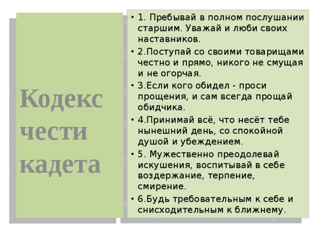 1. Пребывай в полном послушании старшим. Уважай и люби своих наставников. 2.Поступай со своими товарищами честно и прямо, никого не смущая и не огорчая. 3.Если кого обидел - проси прощения, и сам всегда прощай обидчика. 4.Принимай всё, что несёт тебе нынешний день, со спокойной душой и убеждением. 5. Мужественно преодолевай искушения, воспитывай в себе воздержание, терпение, смирение. 6.Будь требовательным к себе и снисходительным к ближнему.  Кодекс чести кадета 